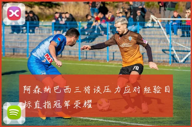 阿森纳巴西三将谈压力应对经验目标直指冠军荣耀