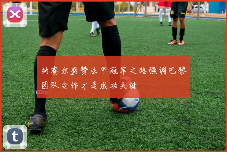 纳赛尔盛赞法甲冠军之路强调巴黎团队合作才是成功关键