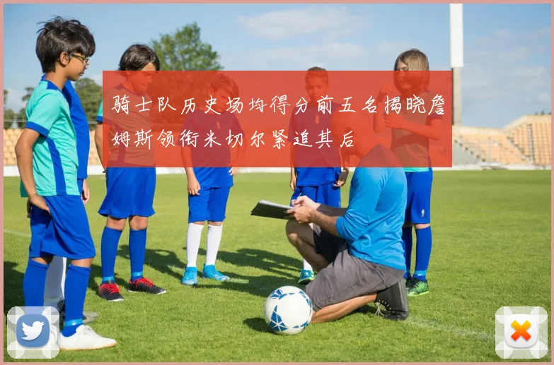 骑士队历史场均得分前五名揭晓詹姆斯领衔米切尔紧追其后