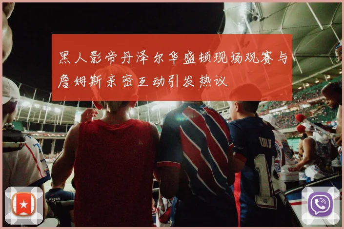 黑人影帝丹泽尔华盛顿现场观赛与詹姆斯亲密互动引发热议