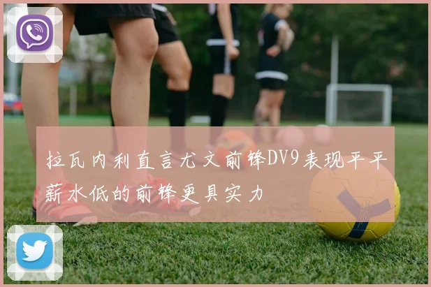 拉瓦内利直言尤文前锋DV9表现平平薪水低的前锋更具实力
