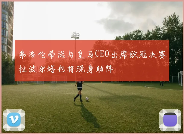 弗洛伦蒂诺与皇马CEO出席欧冠决赛拉波尔塔也将现身助阵