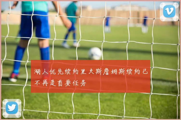 湖人优先续约里夫斯詹姆斯续约已不再是首要任务