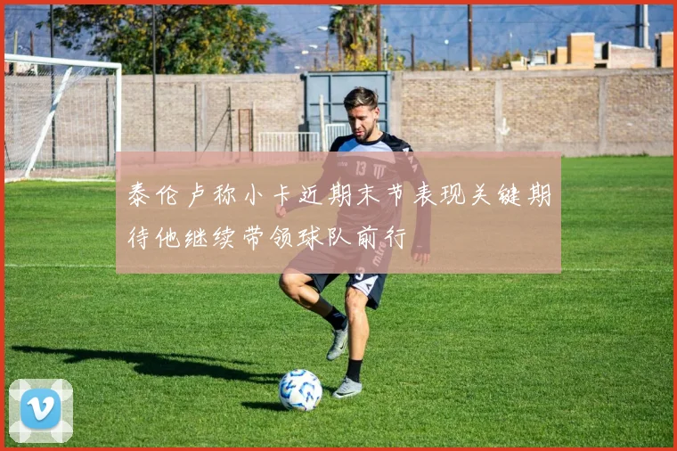 泰伦卢称小卡近期末节表现关键期待他继续带领球队前行