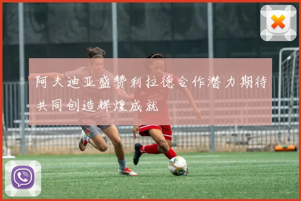 阿夫迪亚盛赞利拉德合作潜力期待共同创造辉煌成就