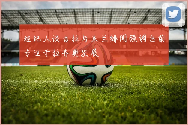 经纪人谈吉拉与米兰绯闻强调当前专注于拉齐奥发展