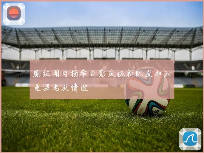 蒯纪闻与杨希合影庆祝新队友加入重温老友情谊