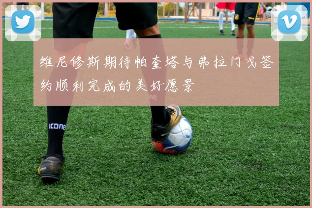 维尼修斯期待帕奎塔与弗拉门戈签约顺利完成的美好愿景