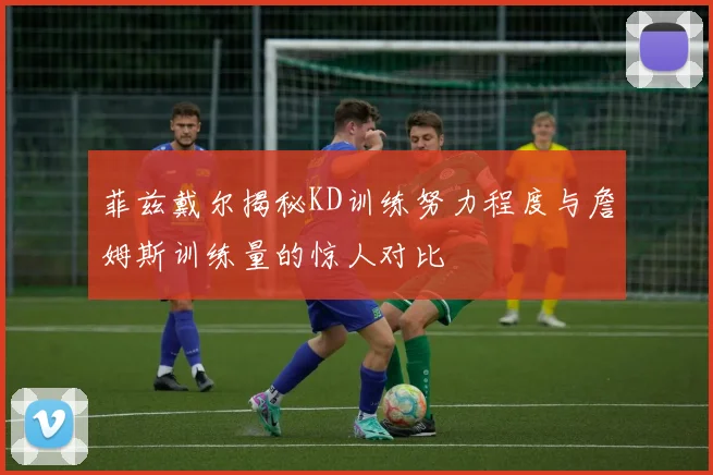 菲兹戴尔揭秘KD训练努力程度与詹姆斯训练量的惊人对比