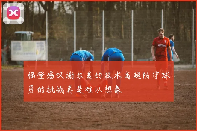 福登感叹谢尔基的技术高超防守球员的挑战真是难以想象