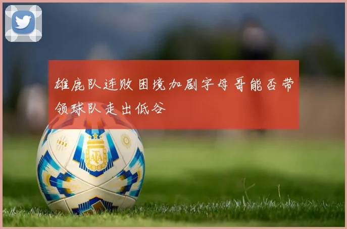 雄鹿队连败困境加剧字母哥能否带领球队走出低谷