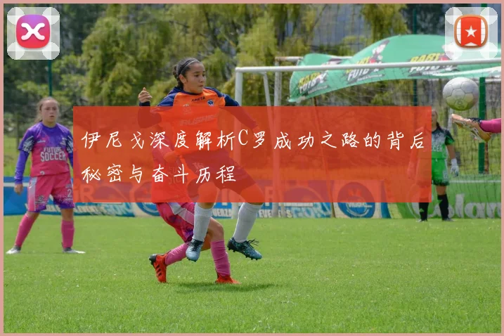 伊尼戈深度解析C罗成功之路的背后秘密与奋斗历程